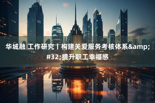 华城融 工作研究丨构建关爱服务考核体系&#32;提升职工幸福感