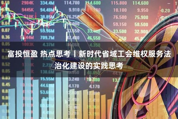 富投恒盈 热点思考丨新时代省域工会维权服务法治化建设的实践思考