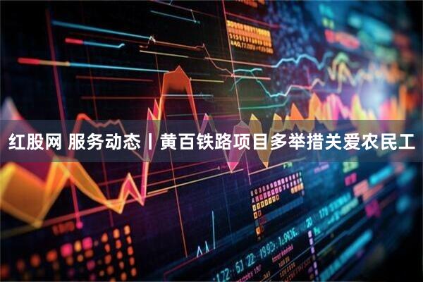 红股网 服务动态丨黄百铁路项目多举措关爱农民工