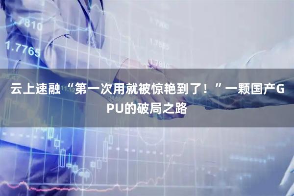云上速融 “第一次用就被惊艳到了！”一颗国产GPU的破局之路