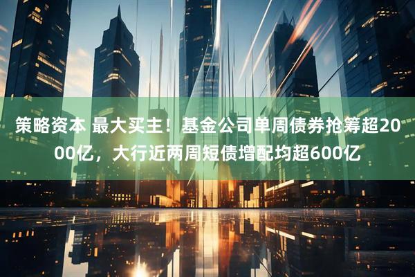 策略资本 最大买主！基金公司单周债券抢筹超2000亿，大行近两周短债增配均超600亿