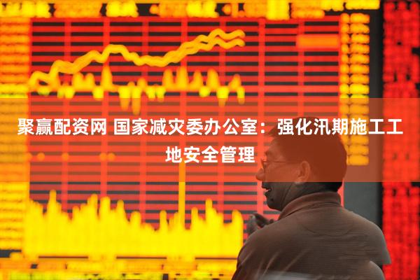 聚赢配资网 国家减灾委办公室：强化汛期施工工地安全管理