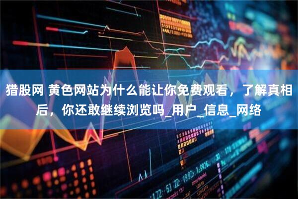 猎股网 黄色网站为什么能让你免费观看，了解真相后，你还敢继续浏览吗_用户_信息_网络