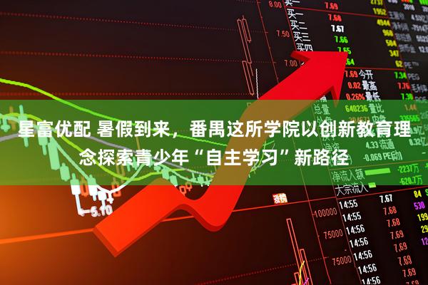 星富优配 暑假到来，番禺这所学院以创新教育理念探索青少年“自主学习”新路径