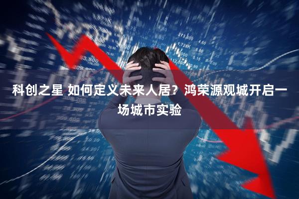 科创之星 如何定义未来人居？鸿荣源观城开启一场城市实验