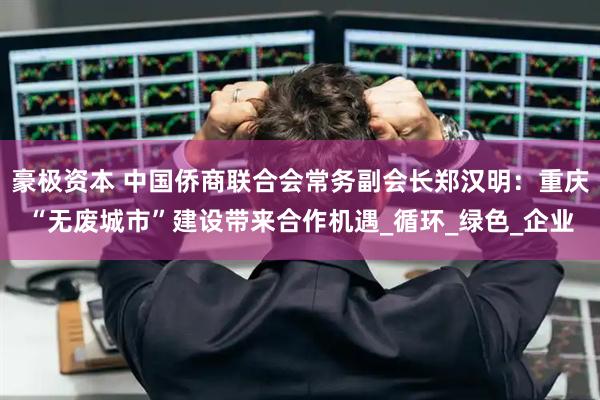豪极资本 中国侨商联合会常务副会长郑汉明：重庆“无废城市”建设带来合作机遇_循环_绿色_企业