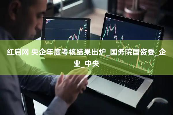 红启网 央企年度考核结果出炉_国务院国资委_企业_中央