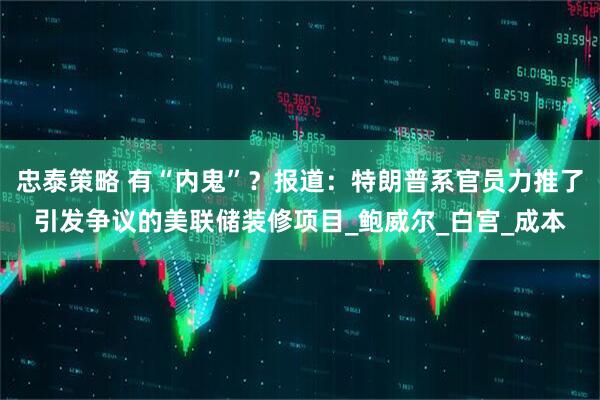 忠泰策略 有“内鬼”？报道：特朗普系官员力推了引发争议的美联储装修项目_鲍威尔_白宫_成本