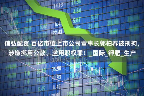 信弘配资 百亿市值上市公司董事长郭柏春被刑拘，涉嫌挪用公款、滥用职权罪！_国际_钾肥_生产