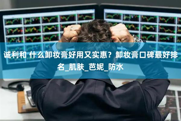 诚利和 什么卸妆膏好用又实惠？卸妆膏口碑最好排名_肌肤_芭妮_防水