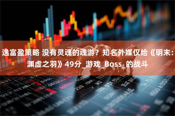 逸富盈策略 没有灵魂的魂游？知名外媒仅给《明末：渊虚之羽》49分_游戏_Boss_的战斗