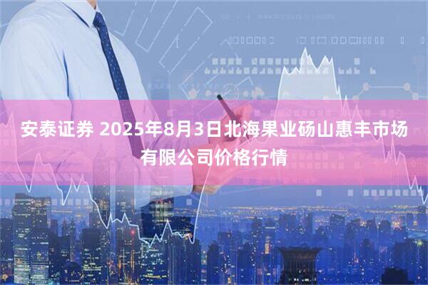 安泰证券 2025年8月3日北海果业砀山惠丰市场有限公司价格行情