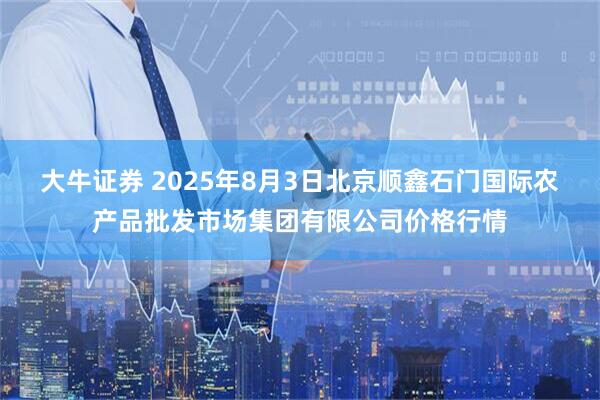 大牛证券 2025年8月3日北京顺鑫石门国际农产品批发市场集团有限公司价格行情