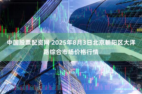 中国股票配资网 2025年8月3日北京朝阳区大洋路综合市场价格行情