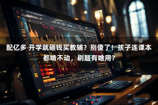 配亿多 开学就砸钱买教辅？别傻了！孩子连课本都啃不动，刷题有啥用？