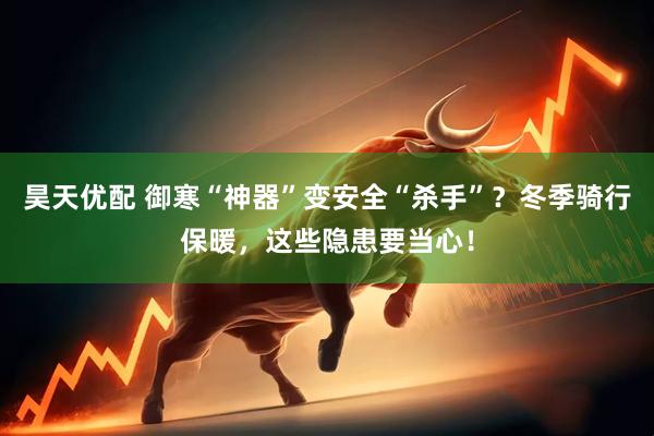 昊天优配 御寒“神器”变安全“杀手”？冬季骑行保暖，这些隐患要当心！