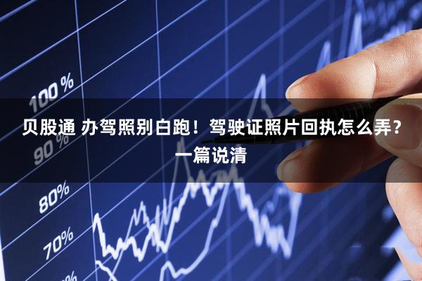 贝股通 办驾照别白跑！驾驶证照片回执怎么弄？一篇说清