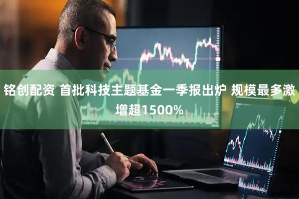 铭创配资 首批科技主题基金一季报出炉 规模最多激增超1500%