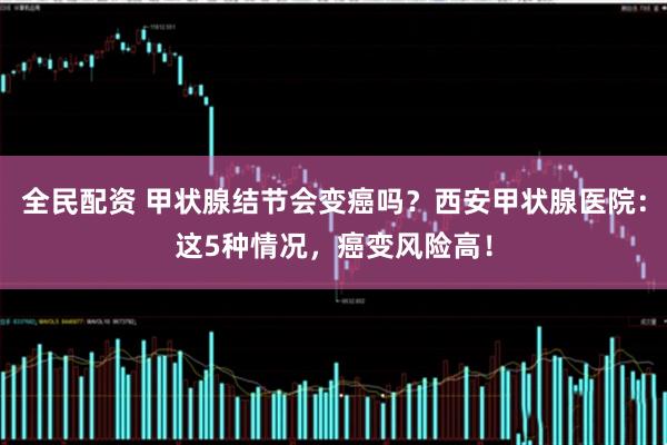 全民配资 甲状腺结节会变癌吗？西安甲状腺医院：这5种情况，癌变风险高！