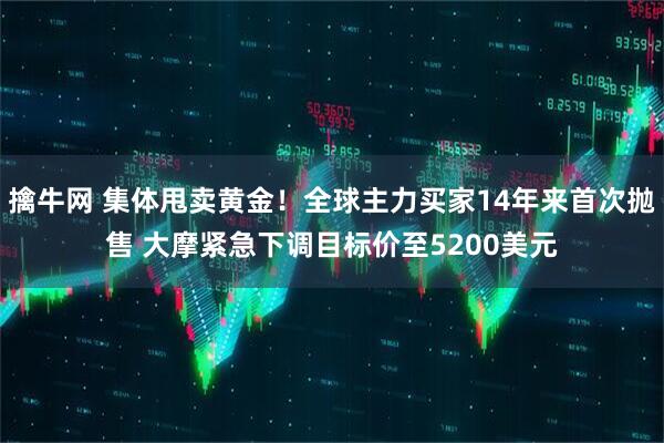 擒牛网 集体甩卖黄金！全球主力买家14年来首次抛售 大摩紧急下调目标价至5200美元